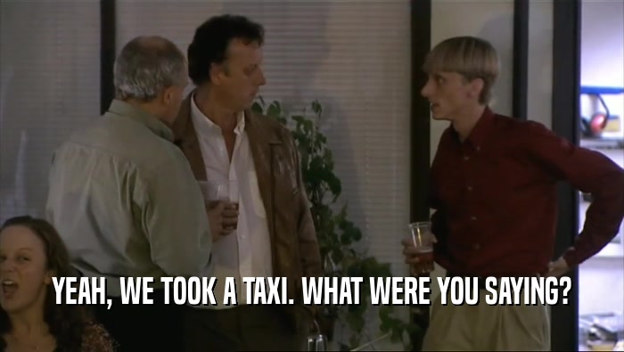 YEAH, WE TOOK A TAXI. WHAT WERE YOU SAYING?  