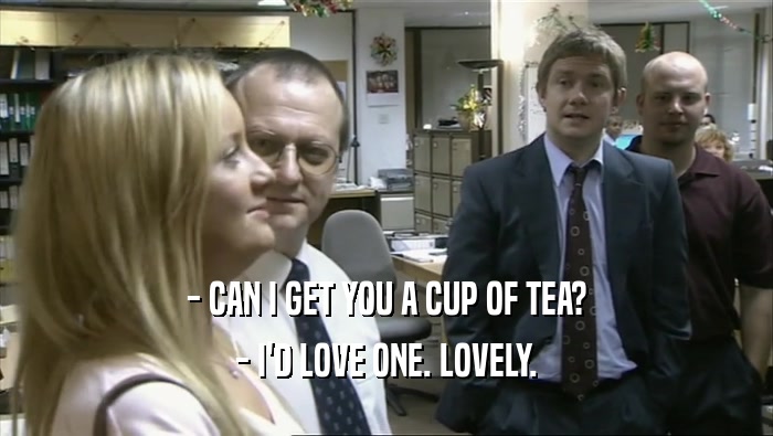 - CAN I GET YOU A CUP OF TEA?
 - I'D LOVE ONE. LOVELY.
 