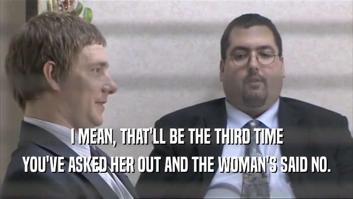 I MEAN, THAT'LL BE THE THIRD TIME YOU'VE ASKED HER OUT AND THE WOMAN'S SAID NO. 