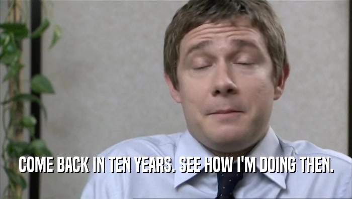 COME BACK IN TEN YEARS. SEE HOW I'M DOING THEN.  