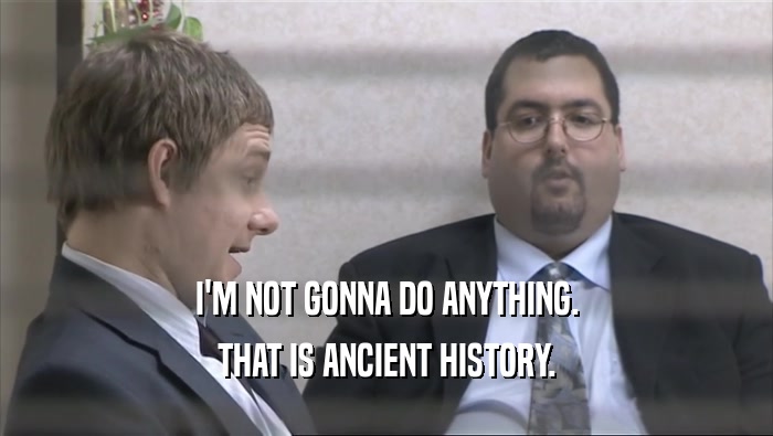 I'M NOT GONNA DO ANYTHING. THAT IS ANCIENT HISTORY. 