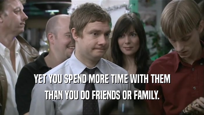 YET YOU SPEND MORE TIME WITH THEM THAN YOU DO FRIENDS OR FAMILY. 