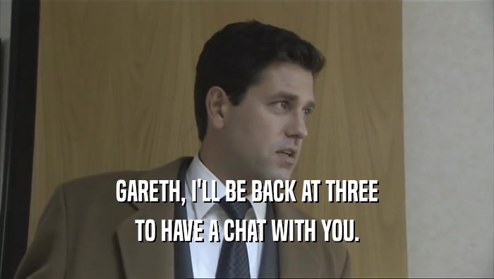 GARETH, I'LL BE BACK AT THREE
 TO HAVE A CHAT WITH YOU.
 
