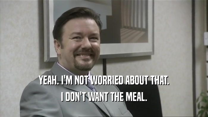 YEAH. I'M NOT WORRIED ABOUT THAT. I DON'T WANT THE MEAL. 