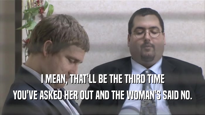 I MEAN, THAT'LL BE THE THIRD TIME YOU'VE ASKED HER OUT AND THE WOMAN'S SAID NO. 