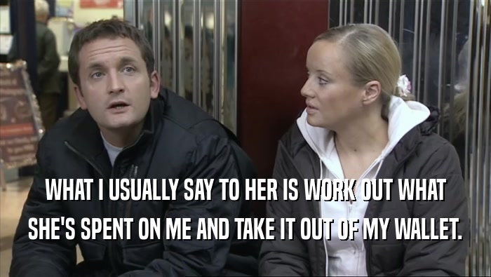 WHAT I USUALLY SAY TO HER IS WORK OUT WHAT SHE'S SPENT ON ME AND TAKE IT OUT OF MY WALLET. 