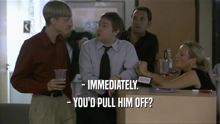 - IMMEDIATELY. - YOU'D PULL HIM OFF? 