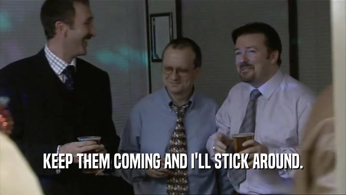 KEEP THEM COMING AND I'LL STICK AROUND.  