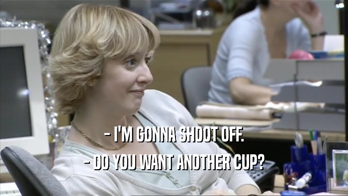 - I'M GONNA SHOOT OFF. - DO YOU WANT ANOTHER CUP? 