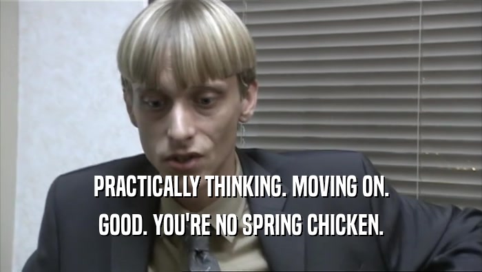 PRACTICALLY THINKING. MOVING ON. GOOD. YOU'RE NO SPRING CHICKEN. 