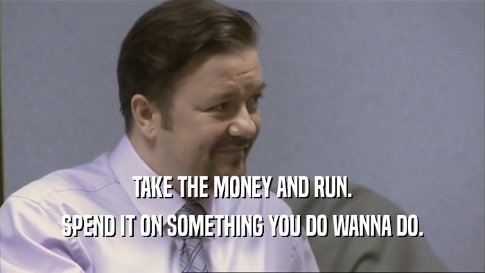 TAKE THE MONEY AND RUN. SPEND IT ON SOMETHING YOU DO WANNA DO. 