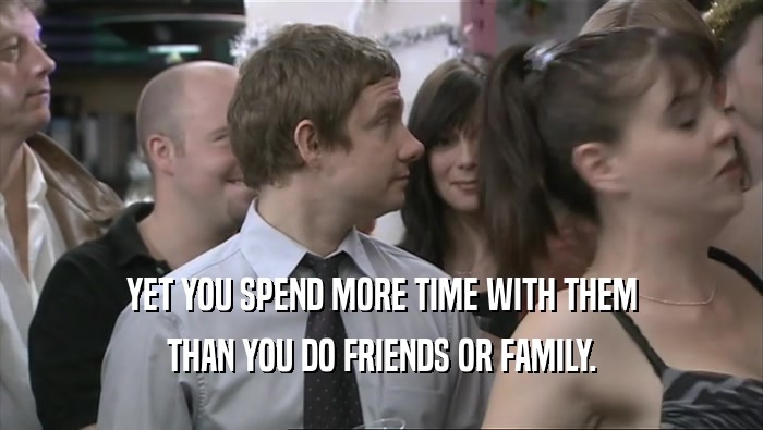 YET YOU SPEND MORE TIME WITH THEM THAN YOU DO FRIENDS OR FAMILY. 