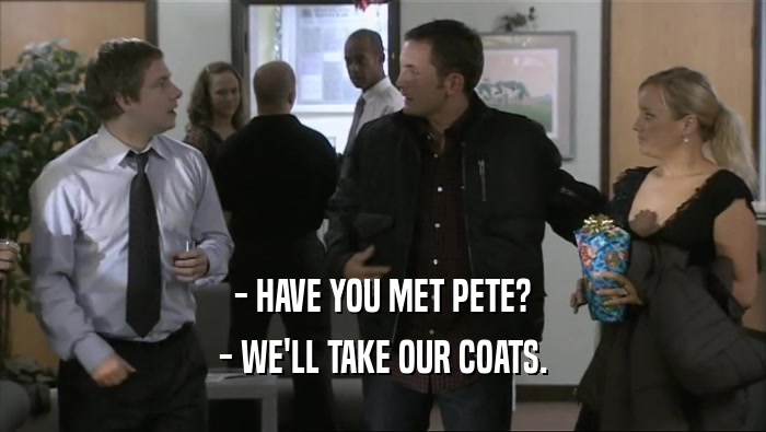- HAVE YOU MET PETE?
 - WE'LL TAKE OUR COATS.
 