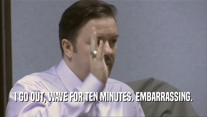 I GO OUT, WAVE FOR TEN MINUTES. EMBARRASSING.  