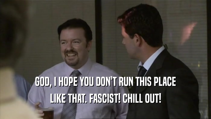 GOD, I HOPE YOU DON'T RUN THIS PLACE LIKE THAT. FASCIST! CHILL OUT! 