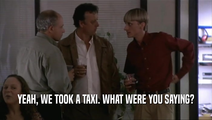 YEAH, WE TOOK A TAXI. WHAT WERE YOU SAYING?  