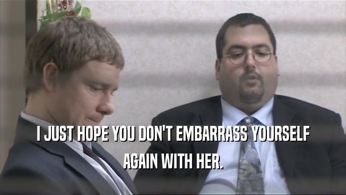 I JUST HOPE YOU DON'T EMBARRASS YOURSELF AGAIN WITH HER. 