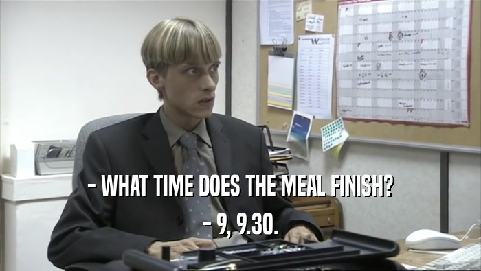- WHAT TIME DOES THE MEAL FINISH? - 9, 9.30. 