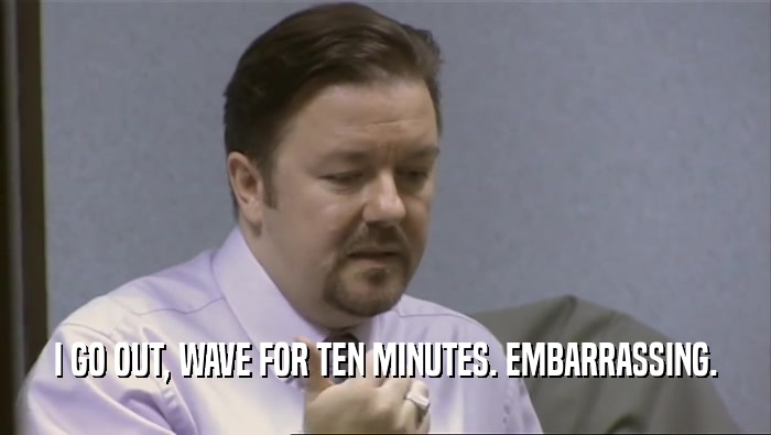 I GO OUT, WAVE FOR TEN MINUTES. EMBARRASSING.  
