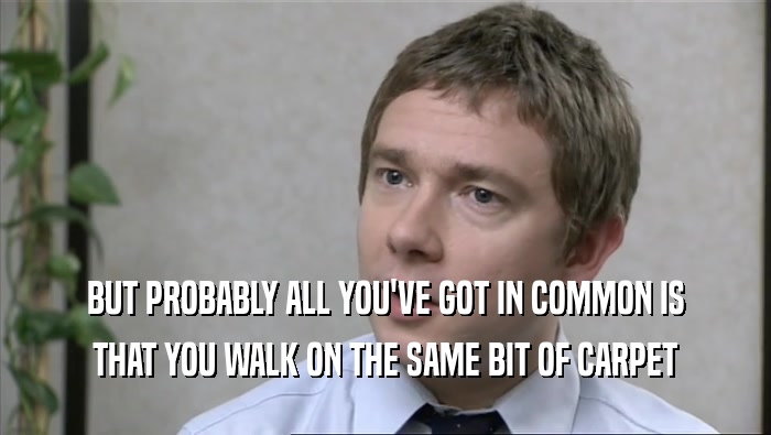 BUT PROBABLY ALL YOU'VE GOT IN COMMON IS THAT YOU WALK ON THE SAME BIT OF CARPET 