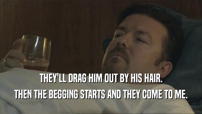 THEY'LL DRAG HIM OUT BY HIS HAIR. THEN THE BEGGING STARTS AND THEY COME TO ME. 