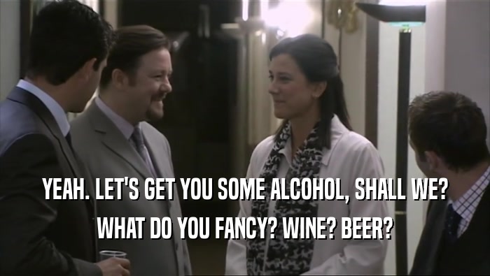YEAH. LET'S GET YOU SOME ALCOHOL, SHALL WE? WHAT DO YOU FANCY? WINE? BEER? 