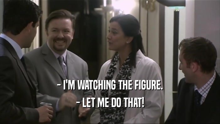 - I'M WATCHING THE FIGURE. - LET ME DO THAT! 