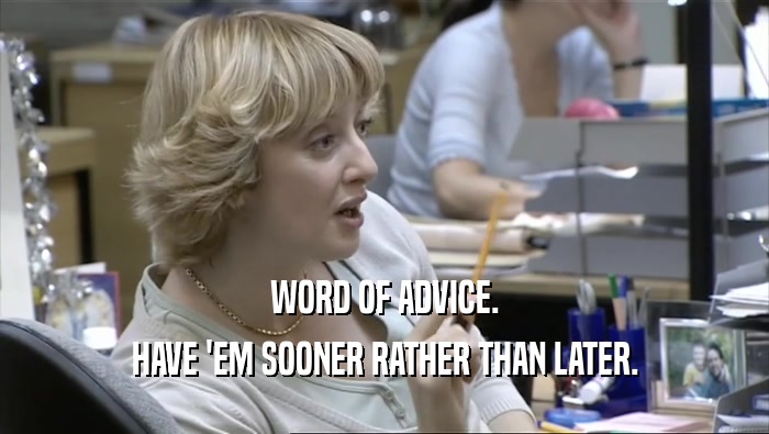 WORD OF ADVICE. HAVE 'EM SOONER RATHER THAN LATER. 