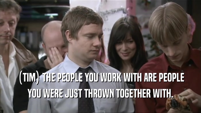 (TIM) THE PEOPLE YOU WORK WITH ARE PEOPLE YOU WERE JUST THROWN TOGETHER WITH. 