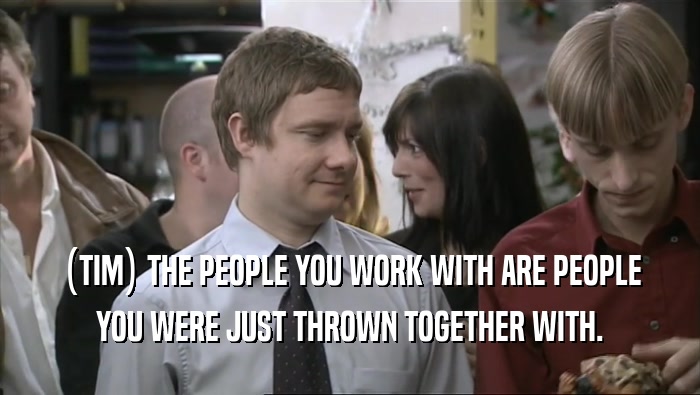 (TIM) THE PEOPLE YOU WORK WITH ARE PEOPLE YOU WERE JUST THROWN TOGETHER WITH. 