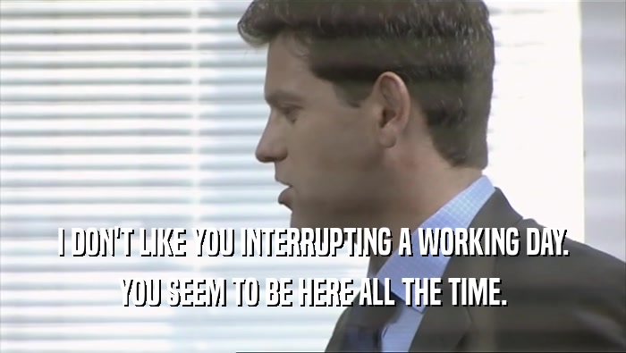 I DON'T LIKE YOU INTERRUPTING A WORKING DAY.
 YOU SEEM TO BE HERE ALL THE TIME.
 