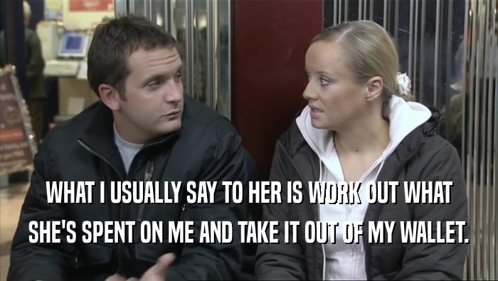 WHAT I USUALLY SAY TO HER IS WORK OUT WHAT SHE'S SPENT ON ME AND TAKE IT OUT OF MY WALLET. 