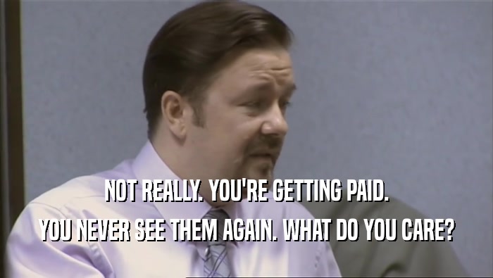 NOT REALLY. YOU'RE GETTING PAID. YOU NEVER SEE THEM AGAIN. WHAT DO YOU CARE? 