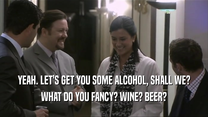 YEAH. LET'S GET YOU SOME ALCOHOL, SHALL WE? WHAT DO YOU FANCY? WINE? BEER? 