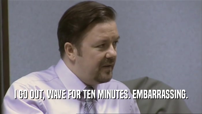I GO OUT, WAVE FOR TEN MINUTES. EMBARRASSING.  