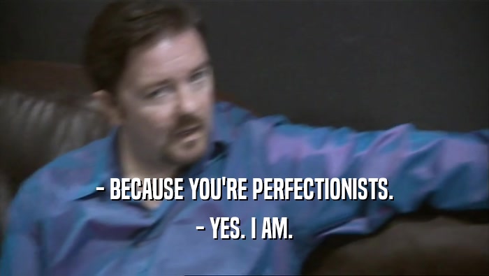 - BECAUSE YOU'RE PERFECTIONISTS.
 - YES. I AM.
 