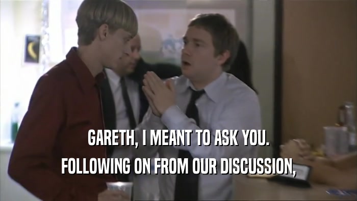 GARETH, I MEANT TO ASK YOU. FOLLOWING ON FROM OUR DISCUSSION, 