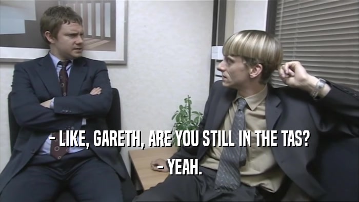 - LIKE, GARETH, ARE YOU STILL IN THE TAS?
 - YEAH.
 