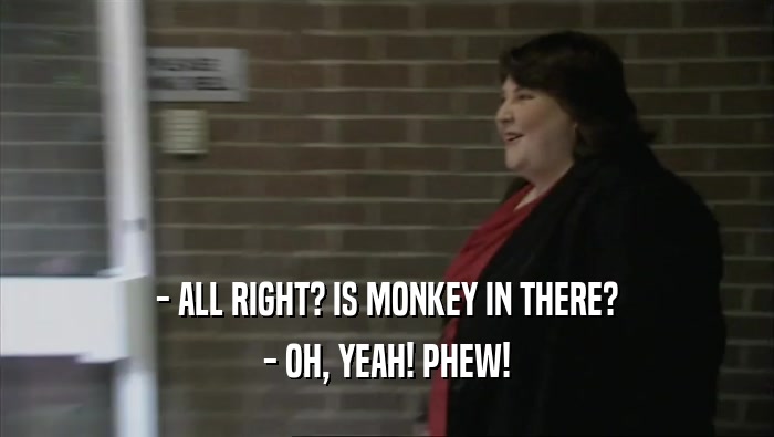 - ALL RIGHT? IS MONKEY IN THERE? - OH, YEAH! PHEW! 