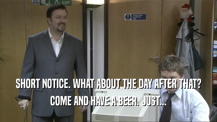 SHORT NOTICE. WHAT ABOUT THE DAY AFTER THAT? COME AND HAVE A BEER. JUST... 