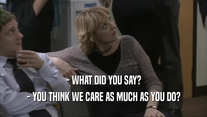 - WHAT DID YOU SAY? - YOU THINK WE CARE AS MUCH AS YOU DO? 
