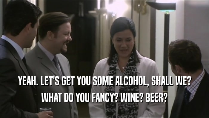 YEAH. LET'S GET YOU SOME ALCOHOL, SHALL WE? WHAT DO YOU FANCY? WINE? BEER? 