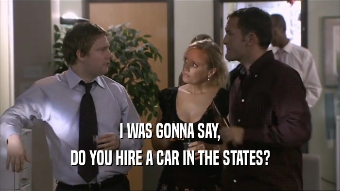 I WAS GONNA SAY, DO YOU HIRE A CAR IN THE STATES? 