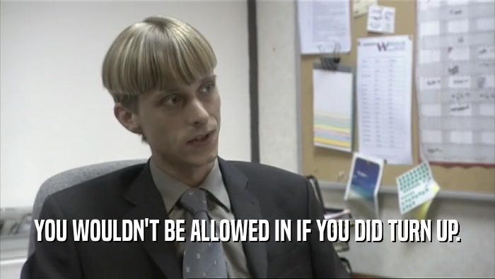 YOU WOULDN'T BE ALLOWED IN IF YOU DID TURN UP.  
