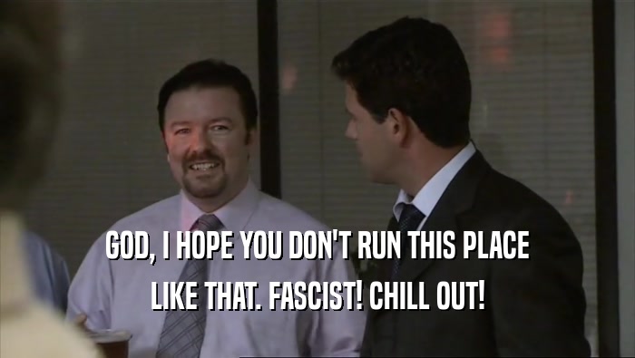 GOD, I HOPE YOU DON'T RUN THIS PLACE LIKE THAT. FASCIST! CHILL OUT! 