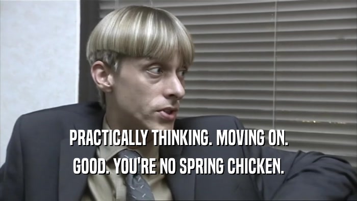 PRACTICALLY THINKING. MOVING ON. GOOD. YOU'RE NO SPRING CHICKEN. 