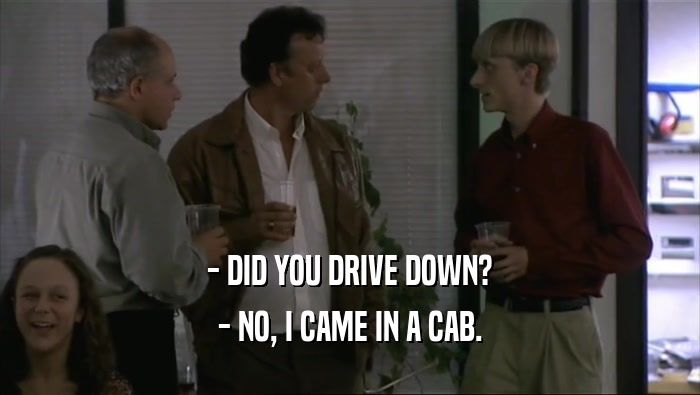- DID YOU DRIVE DOWN? - NO, I CAME IN A CAB. 