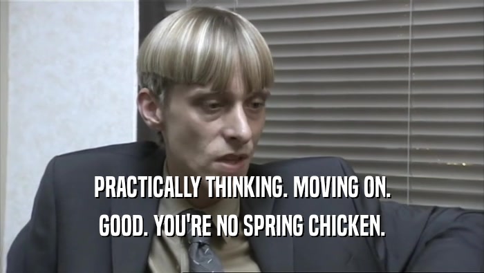 PRACTICALLY THINKING. MOVING ON. GOOD. YOU'RE NO SPRING CHICKEN. 