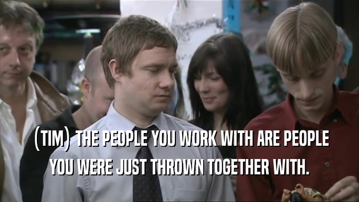 (TIM) THE PEOPLE YOU WORK WITH ARE PEOPLE YOU WERE JUST THROWN TOGETHER WITH. 