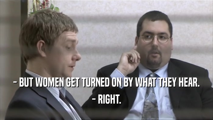 - BUT WOMEN GET TURNED ON BY WHAT THEY HEAR.
 - RIGHT.
 